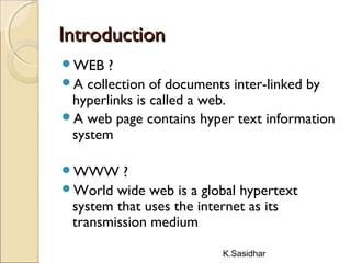 K.Sasidhar
IntroductionIntroduction
WEB ?
A collection of documents inter-linked by
hyperlinks is called a web.
A web page contains hyper text information
system
WWW ?
World wide web is a global hypertext
system that uses the internet as its
transmission medium
 