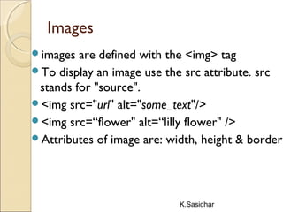 K.Sasidhar
Images
images are defined with the <img> tag
To display an image use the src attribute. src
stands for "source". 
<img src="url" alt="some_text"/>
<img src=“flower" alt=“lilly flower" />
Attributes of image are: width, height & border
 