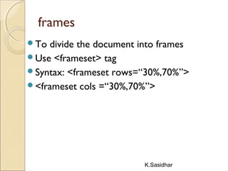 K.Sasidhar
frames
To divide the document into frames
Use <frameset> tag
Syntax: <frameset rows=“30%,70%”>
<frameset cols =“30%,70%”>
 