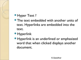 K.Sasidhar
Hyper Text ?
The text embedded with another units of
text. Hyperlinks are embedded into the
text.
Hyperlink
Hyperlink is an underlined or emphasized
word that when clicked displays another
document.
 