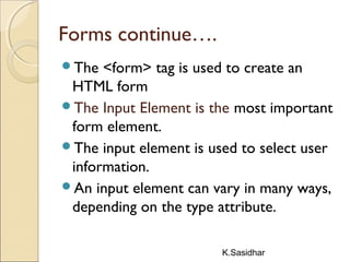 K.Sasidhar
Forms continue….
The <form> tag is used to create an
HTML form
The Input Element is the most important
form element.
The input element is used to select user
information.
An input element can vary in many ways,
depending on the type attribute.
 