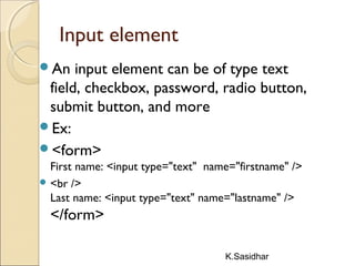 K.Sasidhar
Input element
An input element can be of type text
field, checkbox, password, radio button,
submit button, and more
Ex:
<form>
First name: <input type="text" name="firstname" />
 <br />
Last name: <input type="text" name="lastname" />
</form>
 