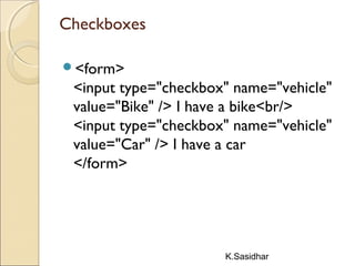 K.Sasidhar
Checkboxes
<form>
<input type="checkbox" name="vehicle"
value="Bike" /> I have a bike<br/>
<input type="checkbox" name="vehicle"
value="Car" /> I have a car 
</form>
 