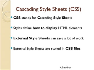 K.Sasidhar
Cascading Style Sheets (CSS)
CSS stands for Cascading Style Sheets
Styles define how to display HTML elements
External Style Sheets can save a lot of work
External Style Sheets are stored in CSS files
 