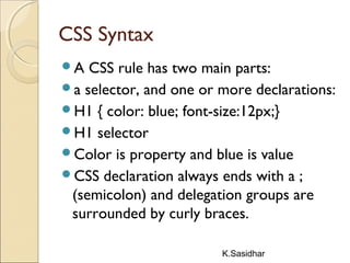 K.Sasidhar
CSS Syntax
A CSS rule has two main parts:
a selector, and one or more declarations:
H1 { color: blue; font-size:12px;}
H1 selector
Color is property and blue is value
CSS declaration always ends with a ;
(semicolon) and delegation groups are
surrounded by curly braces.
 