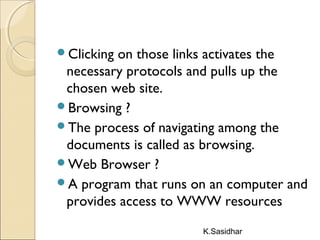 K.Sasidhar
Clicking on those links activates the
necessary protocols and pulls up the
chosen web site.
Browsing ?
The process of navigating among the
documents is called as browsing.
Web Browser ?
A program that runs on an computer and
provides access to WWW resources
 