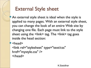 K.Sasidhar
External Style sheet
An external style sheet is ideal when the style is
applied to many pages. With an external style sheet,
you can change the look of an entire Web site by
changing one file. Each page must link to the style
sheet using the <link> tag. The <link> tag goes
inside the head section:
<head>
<link rel="stylesheet" type="text/css"
href="mystyle.css" />
</head>
 