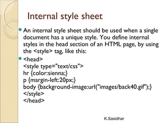 K.Sasidhar
Internal style sheet
An internal style sheet should be used when a single
document has a unique style. You define internal
styles in the head section of an HTML page, by using
the <style> tag, like this:
<head>
<style type="text/css">
hr {color:sienna;}
p {margin-left:20px;}
body {background-image:url("images/back40.gif");}
</style>
</head>
 