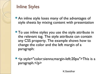 K.Sasidhar
Inline Styles
An inline style loses many of the advantages of
style sheets by mixing content with presentation
To use inline styles you use the style attribute in
the relevant tag. The style attribute can contain
any CSS property. The example shows how to
change the color and the left margin of a
paragraph:
<p style="color:sienna;margin-left:20px">This is a
paragraph.</p>
 