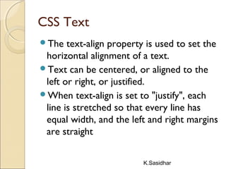 K.Sasidhar
CSS Text
The text-align property is used to set the
horizontal alignment of a text.
Text can be centered, or aligned to the
left or right, or justified.
When text-align is set to "justify", each
line is stretched so that every line has
equal width, and the left and right margins
are straight
 