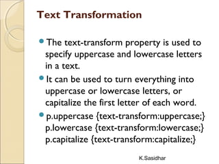 K.Sasidhar
Text Transformation
The text-transform property is used to
specify uppercase and lowercase letters
in a text.
It can be used to turn everything into
uppercase or lowercase letters, or
capitalize the first letter of each word.
p.uppercase {text-transform:uppercase;}
p.lowercase {text-transform:lowercase;}
p.capitalize {text-transform:capitalize;}
 