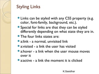 K.Sasidhar
Styling Links
Links can be styled with any CSS property (e.g.
color, font-family, background, etc.).
Special for links are that they can be styled
differently depending on what state they are in.
The four links states are:
a:link - a normal, unvisited link
a:visited - a link the user has visited
a:hover - a link when the user mouse moves
over it
a:active - a link the moment it is clicked
 