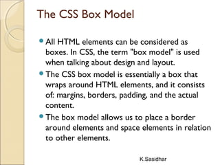 K.Sasidhar
The CSS Box Model
All HTML elements can be considered as
boxes. In CSS, the term "box model" is used
when talking about design and layout.
The CSS box model is essentially a box that
wraps around HTML elements, and it consists
of: margins, borders, padding, and the actual
content.
The box model allows us to place a border
around elements and space elements in relation
to other elements.
 
