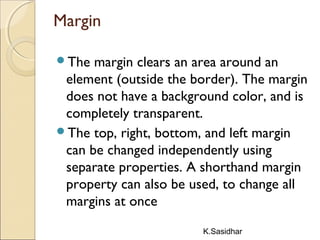 K.Sasidhar
Margin
The margin clears an area around an
element (outside the border). The margin
does not have a background color, and is
completely transparent.
The top, right, bottom, and left margin
can be changed independently using
separate properties. A shorthand margin
property can also be used, to change all
margins at once
 