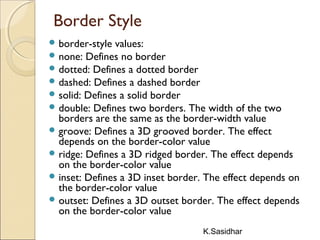 K.Sasidhar
Border Style
 border-style values:
 none: Defines no border
 dotted: Defines a dotted border
 dashed: Defines a dashed border
 solid: Defines a solid border
 double: Defines two borders. The width of the two
borders are the same as the border-width value
 groove: Defines a 3D grooved border. The effect
depends on the border-color value
 ridge: Defines a 3D ridged border. The effect depends
on the border-color value
 inset: Defines a 3D inset border. The effect depends on
the border-color value
 outset: Defines a 3D outset border. The effect depends
on the border-color value
 