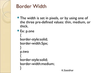 K.Sasidhar
Border Width
The width is set in pixels, or by using one of
the three pre-defined values: thin, medium, or
thick.
Ex: p.one
{
border-style:solid;
border-width:5px;
}
p.two
{
border-style:solid;
border-width:medium;
}
 