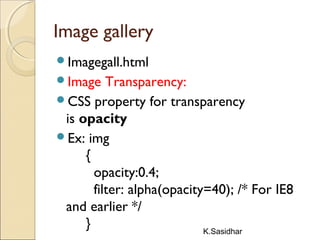K.Sasidhar
Image gallery
Imagegall.html
Image Transparency:
CSS property for transparency
is opacity
Ex: img
{
opacity:0.4;
filter: alpha(opacity=40); /* For IE8
and earlier */
}
 
