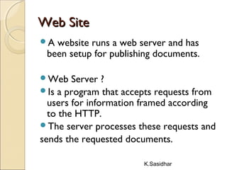 K.Sasidhar
Web SiteWeb Site
A website runs a web server and has
been setup for publishing documents.
Web Server ?
Is a program that accepts requests from
users for information framed according
to the HTTP.
The server processes these requests and
sends the requested documents.
 