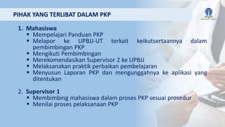 1. Mahasiswa
 Mempelajari Panduan PKP
 Melapor ke UPBJJ-UT terkait keikutsertaannya dalam
pembimbingan PKP
 Mengikuti Pembimbingan
 Merekomendasikan Supervisor 2 ke UPBJJ
 Melaksanakan praktik perbaikan pembelajaran
 Menyusun Laporan PKP dan mengunggahnya ke aplikasi yang
ditentukan
2. Supervisor 1
 Membimbing mahasiswa dalam proses PKP sesuai prosedur
 Menilai proses pelaksanaan PKP
PIHAK YANG TERLIBAT DALAM PKP
 