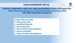 Cobalah menganalisis salah satu video pembelajaran dalam GPO pada link:
http://www.gurupintar.ut.ac.id/content/micro-teaching-online
Lalu isilah komponen berikut ini.
TUGAS WORKSHOP PKP (3)
Analisis Video dari GPO
1. Fakta yang terjadi
2. Identifikasi Masalah
3. Analisis Masalah
4. Alternatif Pemecahan Masalah
5. Rumusan Masalah
6. Tujuan Perbaikan Pembelajaran
 