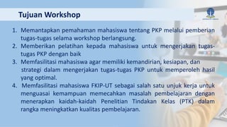 1. Memantapkan pemahaman mahasiswa tentang PKP melalui pemberian
tugas-tugas selama workshop berlangsung.
2. Memberikan pelatihan kepada mahasiswa untuk mengerjakan tugas-
tugas PKP dengan baik
3. Memfasilitasi mahasiswa agar memiliki kemandirian, kesiapan, dan
strategi dalam mengerjakan tugas-tugas PKP untuk memperoleh hasil
yang optimal.
4. Memfasilitasi mahasiswa FKIP-UT sebagai salah satu unjuk kerja untuk
menguasai kemampuan memecahkan masalah pembelajaran dengan
menerapkan kaidah-kaidah Penelitian Tindakan Kelas (PTK) dalam
rangka meningkatkan kualitas pembelajaran.
Tujuan Workshop
 