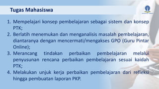 1. Mempelajari konsep pembelajaran sebagai sistem dan konsep
PTK;
2. Berlatih menemukan dan menganalisis masalah pembelajaran,
diantaranya dengan mencermati/mengakses GPO (Guru Pintar
Online);
3. Merancang tindakan perbaikan pembelajaran melalui
penyusunan rencana perbaikan pembelajaran sesuai kaidah
PTK;
4. Melakukan unjuk kerja perbaikan pembelajaran dari refleksi
hingga pembuatan laporan PKP.
Tugas Mahasiswa
 