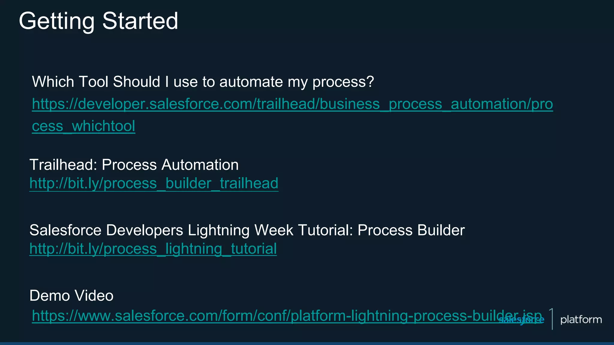 Getting Started
Which Tool Should I use to automate my process?
https://developer.salesforce.com/trailhead/business_process_automation/pro
cess_whichtool
Trailhead: Process Automation
http://bit.ly/process_builder_trailhead
Salesforce Developers Lightning Week Tutorial: Process Builder
http://bit.ly/process_lightning_tutorial
Demo Video
https://www.salesforce.com/form/conf/platform-lightning-process-builder.jsp
 