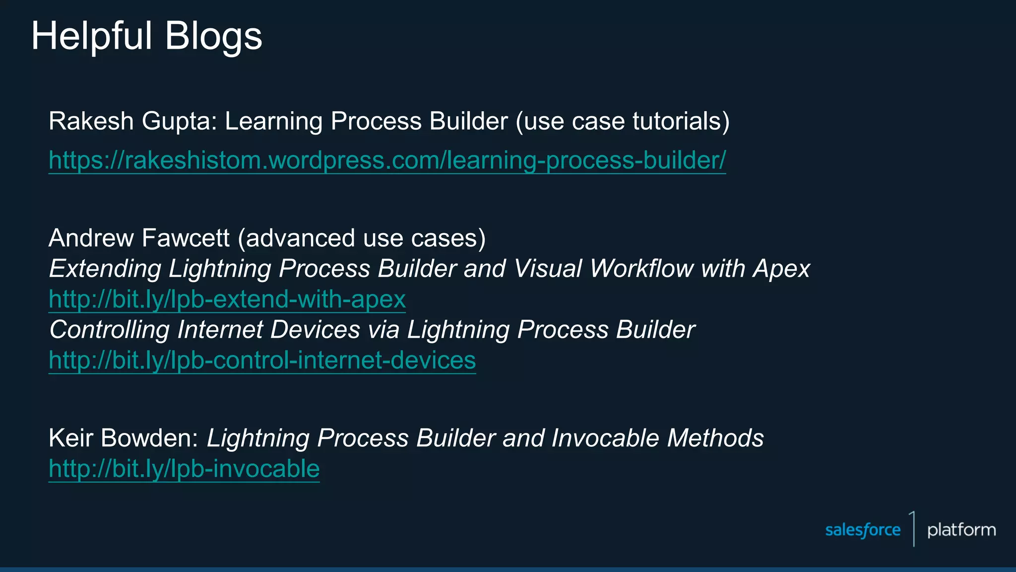 Helpful Blogs
Rakesh Gupta: Learning Process Builder (use case tutorials)
https://rakeshistom.wordpress.com/learning-process-builder/
Andrew Fawcett (advanced use cases)
Extending Lightning Process Builder and Visual Workflow with Apex
http://bit.ly/lpb-extend-with-apex
Controlling Internet Devices via Lightning Process Builder
http://bit.ly/lpb-control-internet-devices
Keir Bowden: Lightning Process Builder and Invocable Methods
http://bit.ly/lpb-invocable
 
