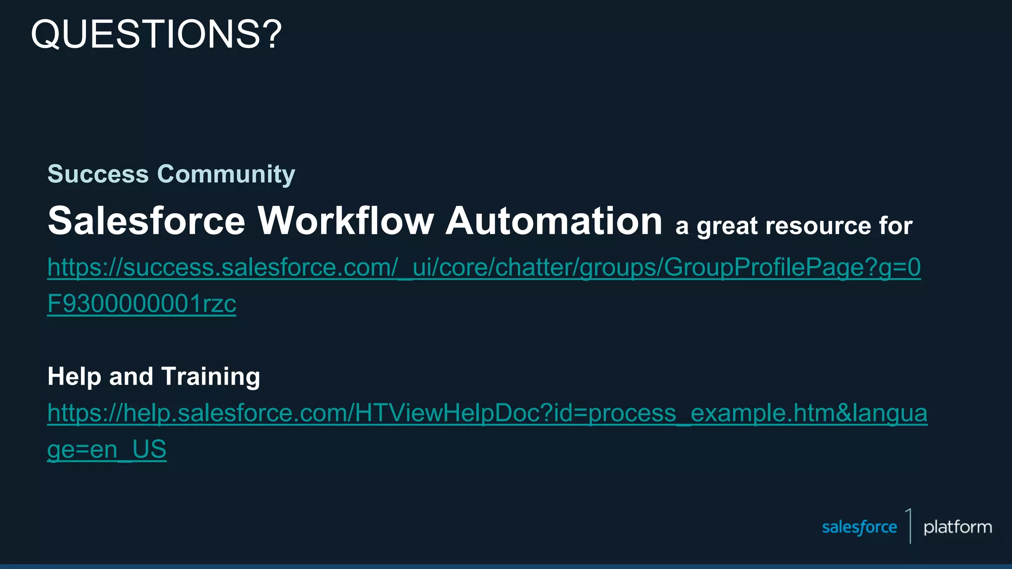 Success Community
Salesforce Workflow Automation a great resource for
https://success.salesforce.com/_ui/core/chatter/groups/GroupProfilePage?g=0
F9300000001rzc
Help and Training
https://help.salesforce.com/HTViewHelpDoc?id=process_example.htm&langua
ge=en_US
QUESTIONS?
 