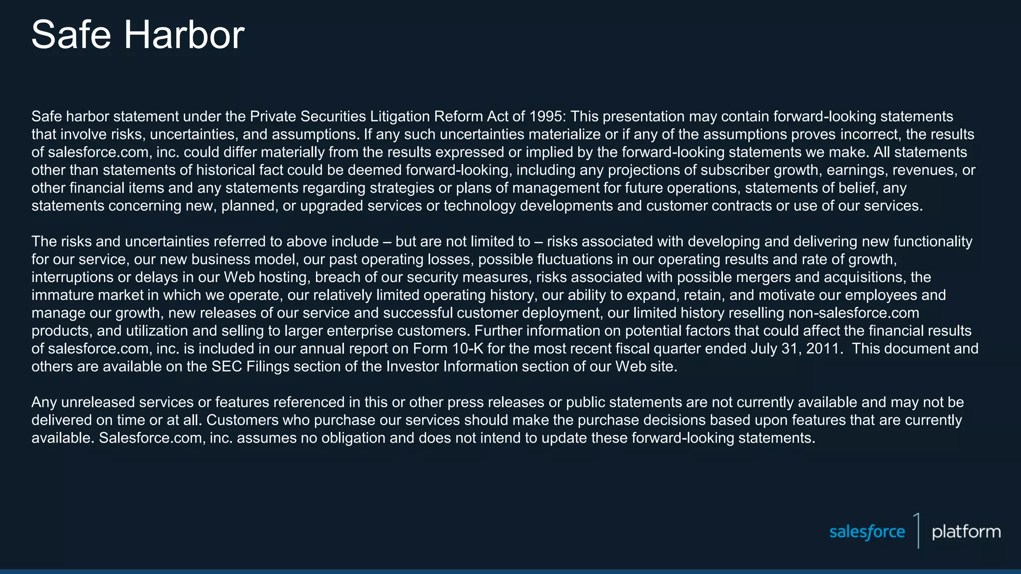 Safe Harbor
Safe harbor statement under the Private Securities Litigation Reform Act of 1995: This presentation may contain forward-looking statements
that involve risks, uncertainties, and assumptions. If any such uncertainties materialize or if any of the assumptions proves incorrect, the results
of salesforce.com, inc. could differ materially from the results expressed or implied by the forward-looking statements we make. All statements
other than statements of historical fact could be deemed forward-looking, including any projections of subscriber growth, earnings, revenues, or
other financial items and any statements regarding strategies or plans of management for future operations, statements of belief, any
statements concerning new, planned, or upgraded services or technology developments and customer contracts or use of our services.
The risks and uncertainties referred to above include – but are not limited to – risks associated with developing and delivering new functionality
for our service, our new business model, our past operating losses, possible fluctuations in our operating results and rate of growth,
interruptions or delays in our Web hosting, breach of our security measures, risks associated with possible mergers and acquisitions, the
immature market in which we operate, our relatively limited operating history, our ability to expand, retain, and motivate our employees and
manage our growth, new releases of our service and successful customer deployment, our limited history reselling non-salesforce.com
products, and utilization and selling to larger enterprise customers. Further information on potential factors that could affect the financial results
of salesforce.com, inc. is included in our annual report on Form 10-K for the most recent fiscal quarter ended July 31, 2011. This document and
others are available on the SEC Filings section of the Investor Information section of our Web site.
Any unreleased services or features referenced in this or other press releases or public statements are not currently available and may not be
delivered on time or at all. Customers who purchase our services should make the purchase decisions based upon features that are currently
available. Salesforce.com, inc. assumes no obligation and does not intend to update these forward-looking statements.
 