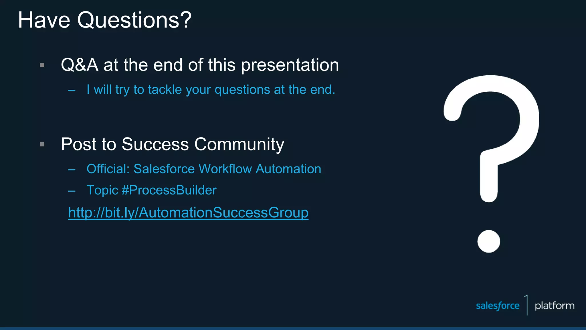 ▪ Q&A at the end of this presentation
– I will try to tackle your questions at the end.
▪ Post to Success Community
– Official: Salesforce Workflow Automation
– Topic #ProcessBuilder
http://bit.ly/AutomationSuccessGroup
Have Questions?
 