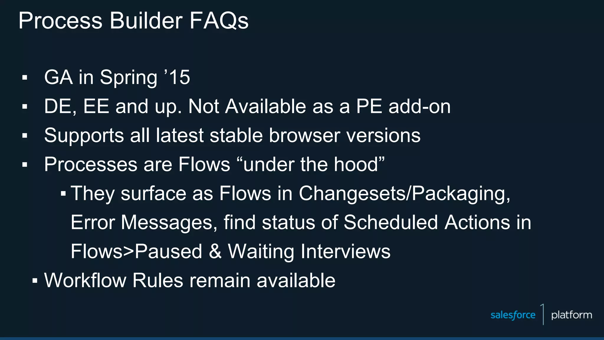 Process Builder FAQs
▪ GA in Spring ’15
▪ DE, EE and up. Not Available as a PE add-on
▪ Supports all latest stable browser versions
▪ Processes are Flows “under the hood”
▪ They surface as Flows in Changesets/Packaging,
Error Messages, find status of Scheduled Actions in
Flows>Paused & Waiting Interviews
▪ Workflow Rules remain available
 