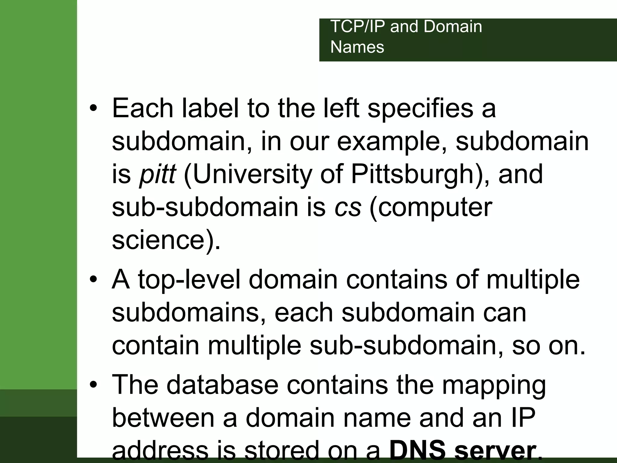 TCP/IP and Domain
Names
• Each label to the left specifies a
subdomain, in our example, subdomain
is pitt (University of Pittsburgh), and
sub-subdomain is cs (computer
science).
• A top-level domain contains of multiple
subdomains, each subdomain can
contain multiple sub-subdomain, so on.
• The database contains the mapping
between a domain name and an IP
address is stored on a DNS server.
 