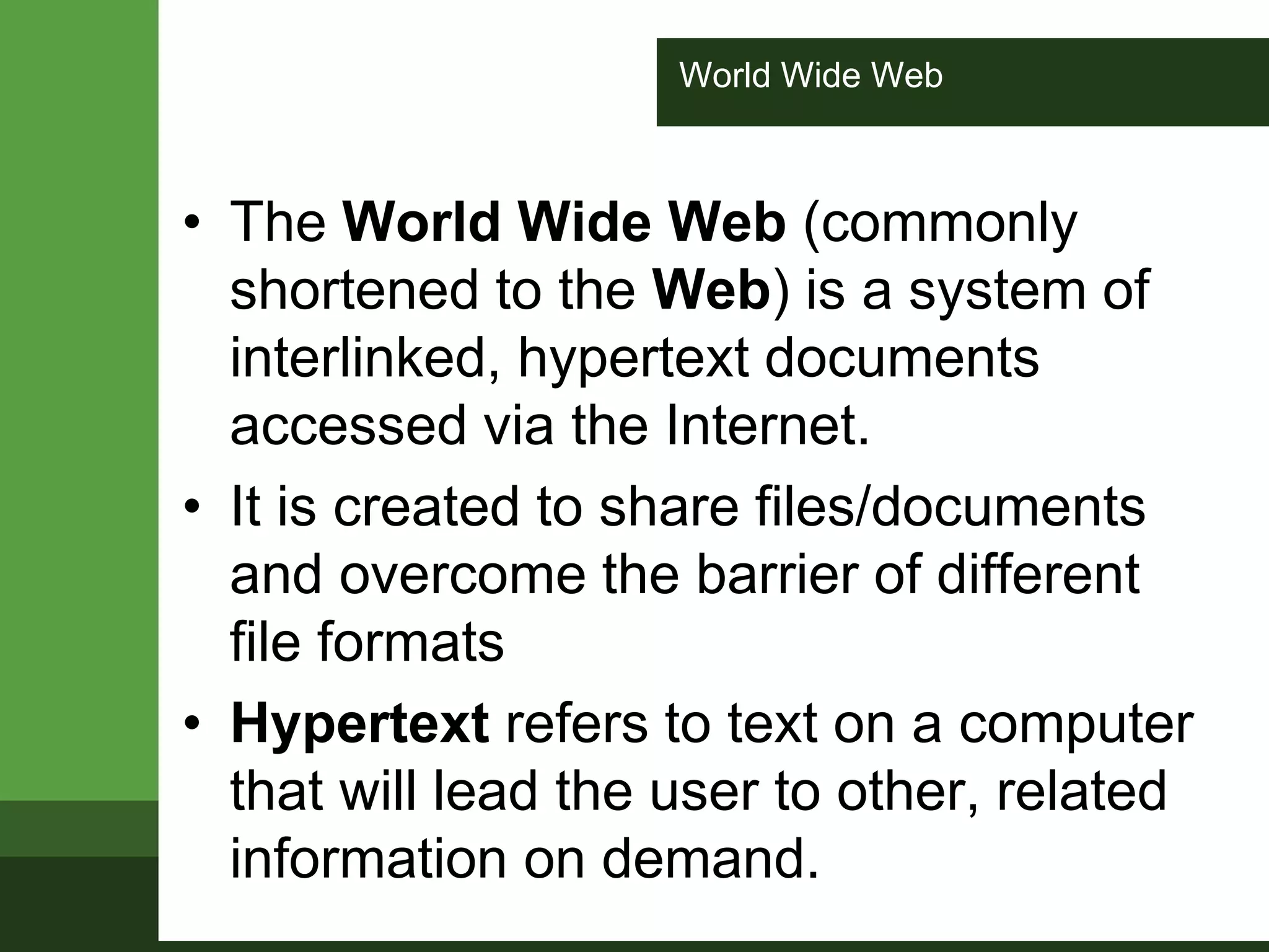 World Wide Web
• The World Wide Web (commonly
shortened to the Web) is a system of
interlinked, hypertext documents
accessed via the Internet.
• It is created to share files/documents
and overcome the barrier of different
file formats
• Hypertext refers to text on a computer
that will lead the user to other, related
information on demand.
 