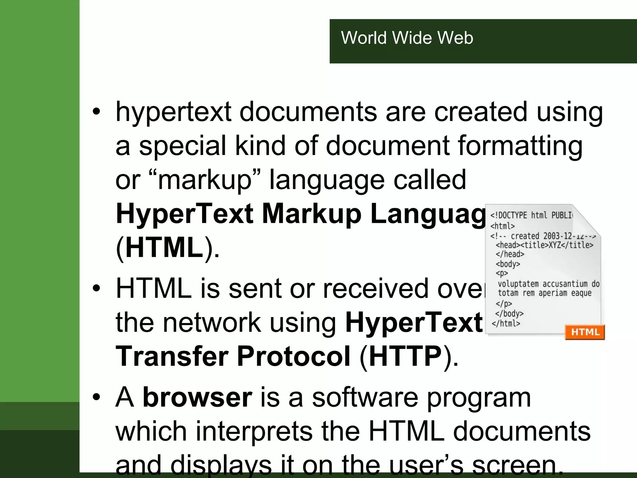 World Wide Web
• hypertext documents are created using
a special kind of document formatting
or “markup” language called
HyperText Markup Language
(HTML).
• HTML is sent or received over
the network using HyperText
Transfer Protocol (HTTP).
• A browser is a software program
which interprets the HTML documents
and displays it on the user’s screen.
 