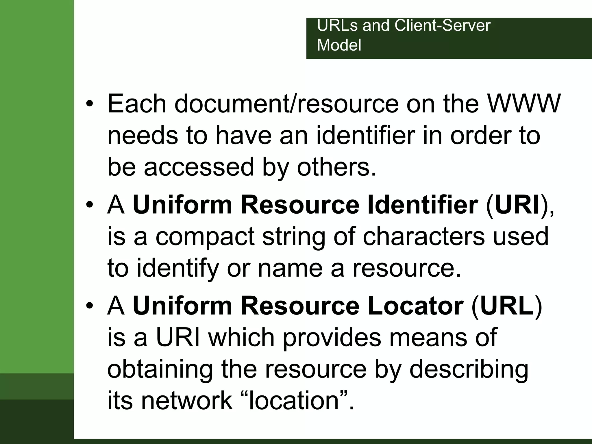 URLs and Client-Server
Model
• Each document/resource on the WWW
needs to have an identifier in order to
be accessed by others.
• A Uniform Resource Identifier (URI),
is a compact string of characters used
to identify or name a resource.
• A Uniform Resource Locator (URL)
is a URI which provides means of
obtaining the resource by describing
its network “location”.
 