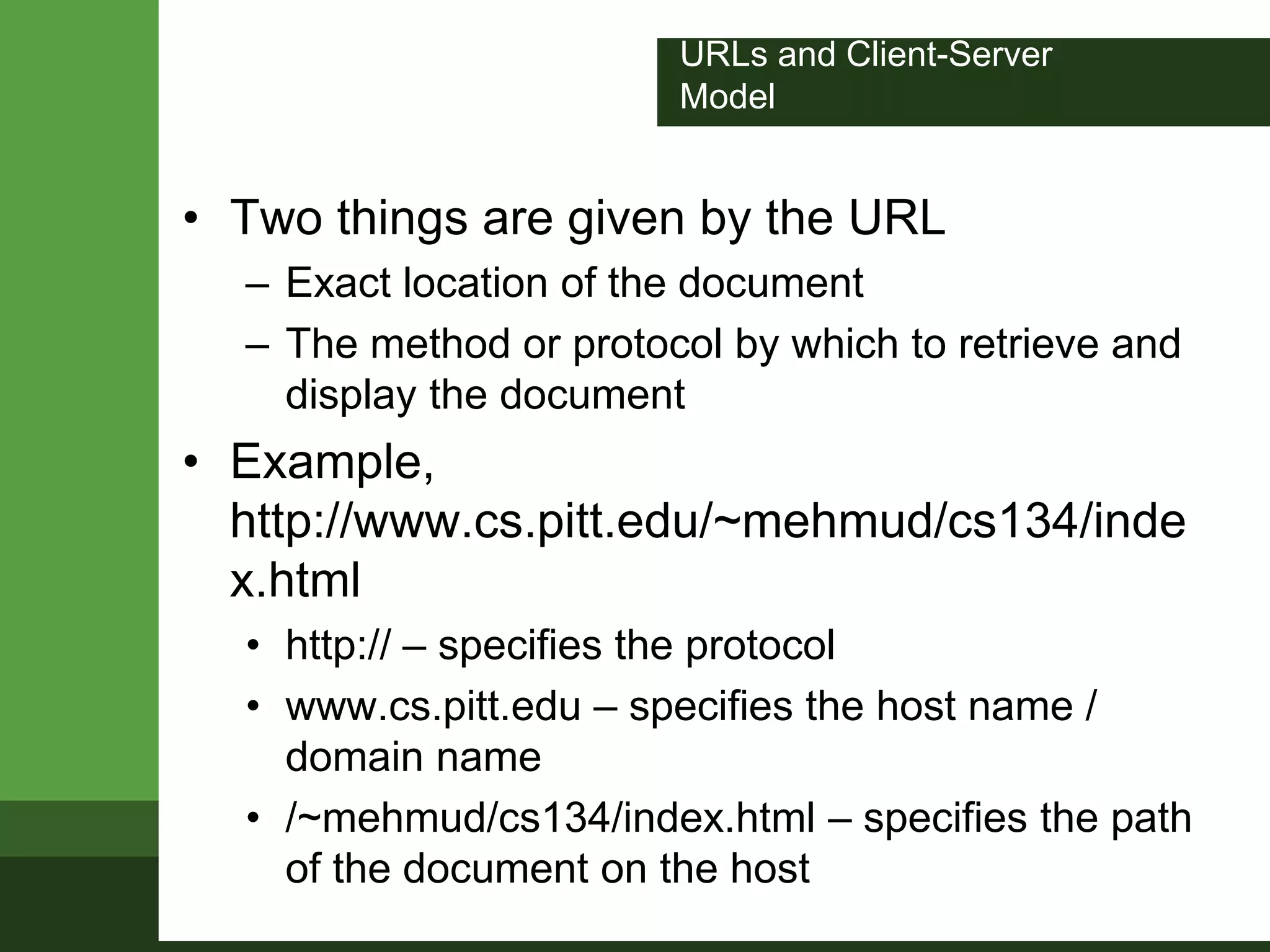 URLs and Client-Server
Model
• Two things are given by the URL
– Exact location of the document
– The method or protocol by which to retrieve and
display the document
• Example,
http://www.cs.pitt.edu/~mehmud/cs134/inde
x.html
• http:// – specifies the protocol
• www.cs.pitt.edu – specifies the host name /
domain name
• /~mehmud/cs134/index.html – specifies the path
of the document on the host
 