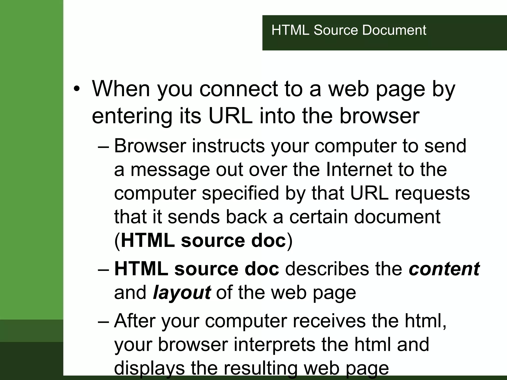 HTML Source Document
• When you connect to a web page by
entering its URL into the browser
– Browser instructs your computer to send
a message out over the Internet to the
computer specified by that URL requests
that it sends back a certain document
(HTML source doc)
– HTML source doc describes the content
and layout of the web page
– After your computer receives the html,
your browser interprets the html and
displays the resulting web page
 