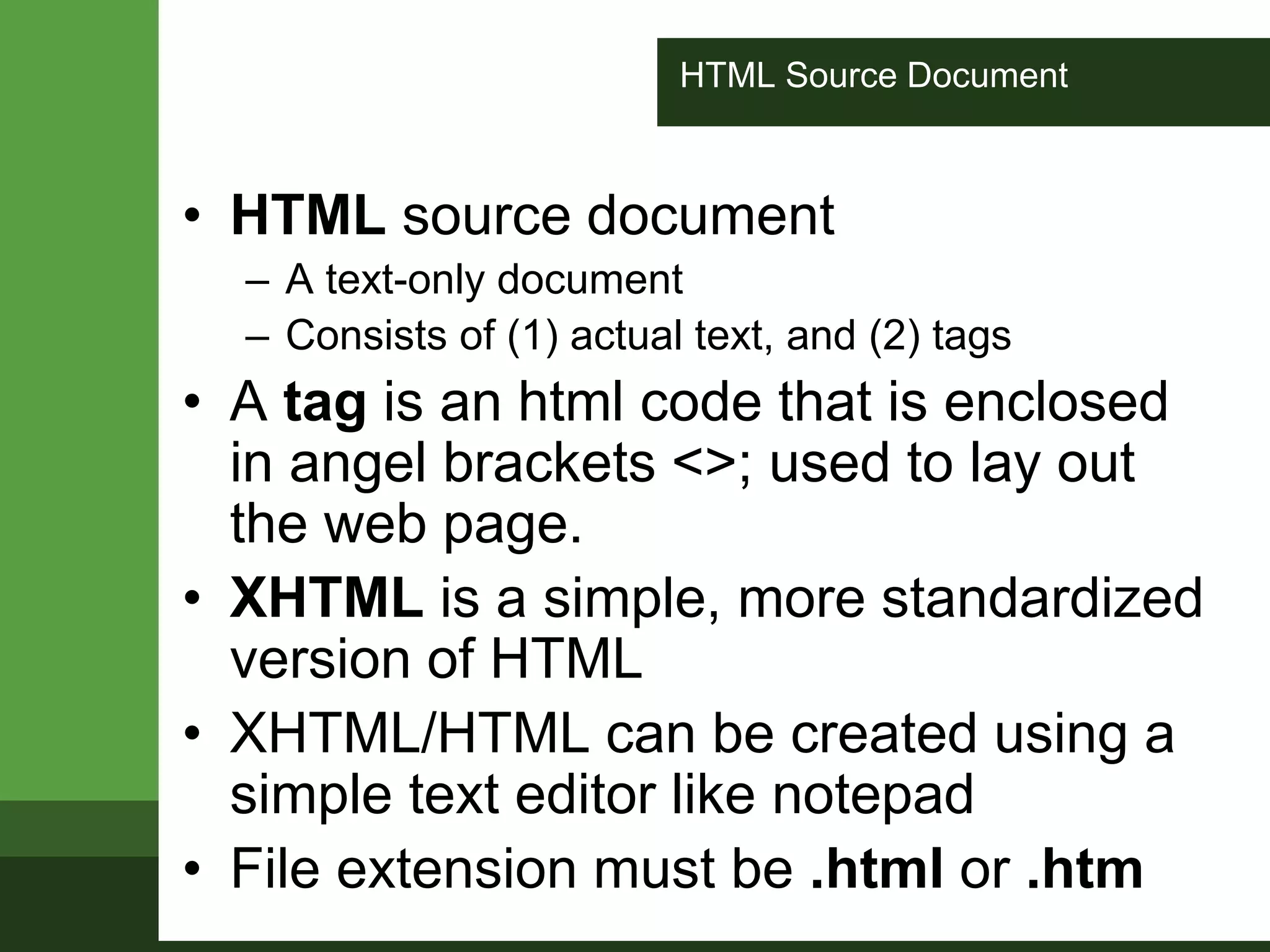 HTML Source Document
• HTML source document
– A text-only document
– Consists of (1) actual text, and (2) tags
• A tag is an html code that is enclosed
in angel brackets <>; used to lay out
the web page.
• XHTML is a simple, more standardized
version of HTML
• XHTML/HTML can be created using a
simple text editor like notepad
• File extension must be .html or .htm
 