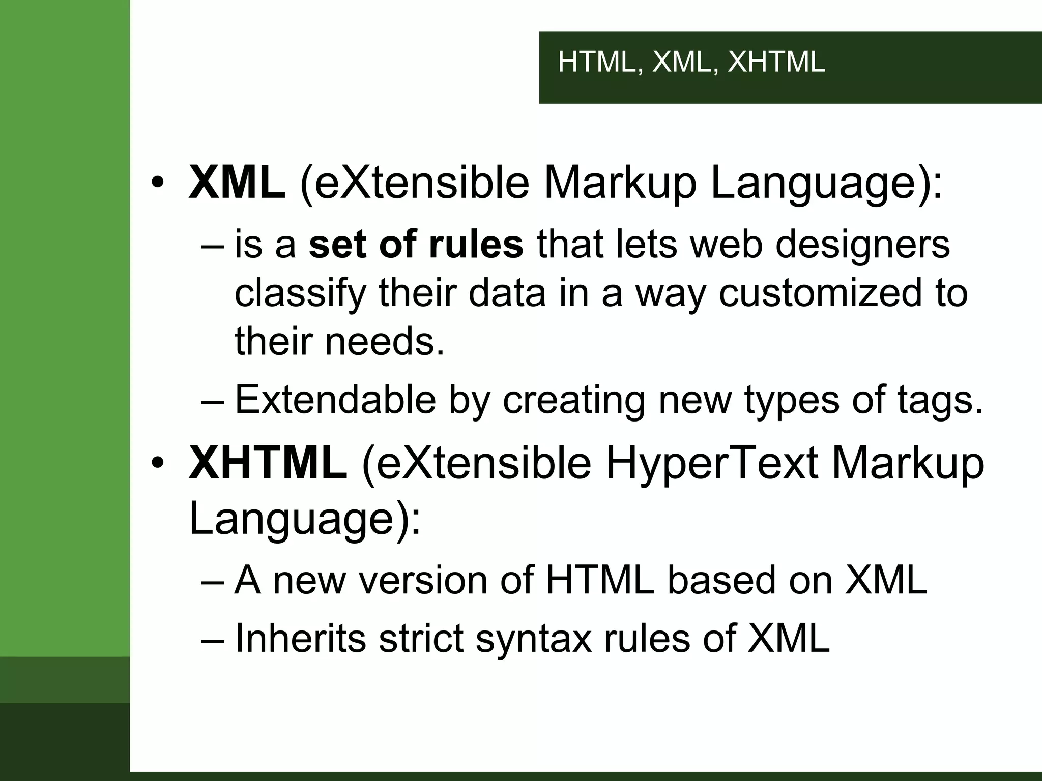 HTML, XML, XHTML
• XML (eXtensible Markup Language):
– is a set of rules that lets web designers
classify their data in a way customized to
their needs.
– Extendable by creating new types of tags.
• XHTML (eXtensible HyperText Markup
Language):
– A new version of HTML based on XML
– Inherits strict syntax rules of XML
 
