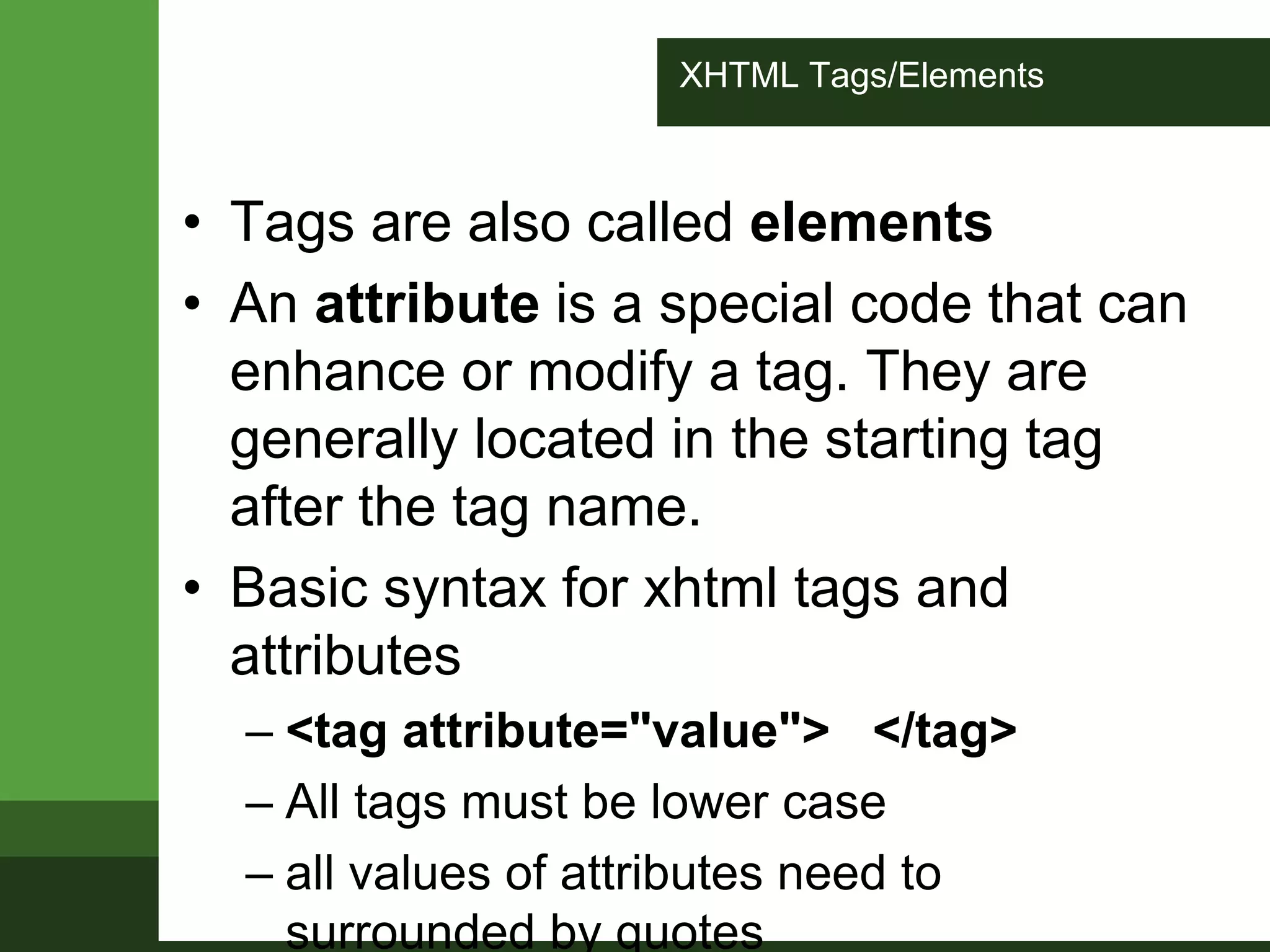XHTML Tags/Elements
• Tags are also called elements
• An attribute is a special code that can
enhance or modify a tag. They are
generally located in the starting tag
after the tag name.
• Basic syntax for xhtml tags and
attributes
– <tag attribute="value"> </tag>
– All tags must be lower case
– all values of attributes need to
surrounded by quotes
 