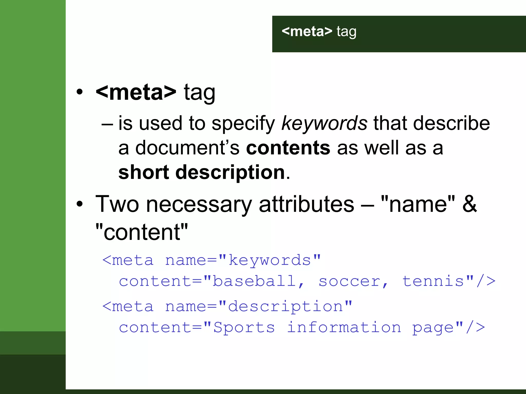 <meta> tag
• <meta> tag
– is used to specify keywords that describe
a document’s contents as well as a
short description.
• Two necessary attributes – "name" &
"content"
<meta name="keywords"
content="baseball, soccer, tennis"/>
<meta name="description"
content="Sports information page"/>
 