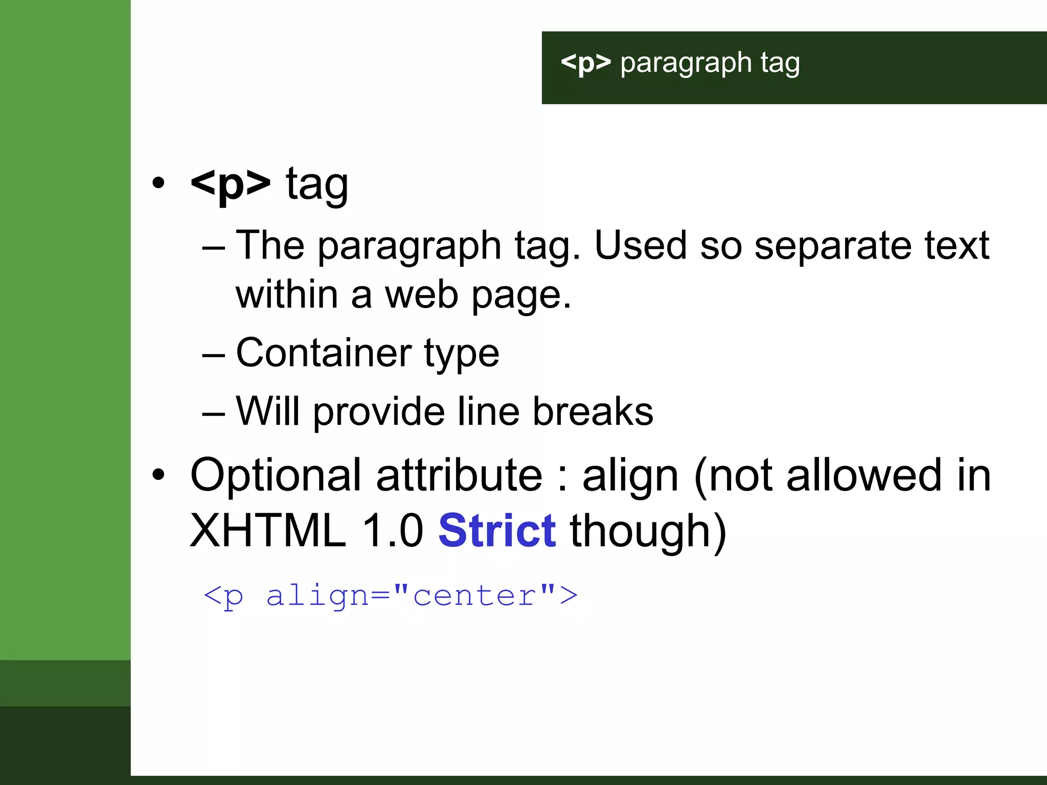 <p> paragraph tag
• <p> tag
– The paragraph tag. Used so separate text
within a web page.
– Container type
– Will provide line breaks
• Optional attribute : align (not allowed in
XHTML 1.0 Strict though)
<p align="center">
 
