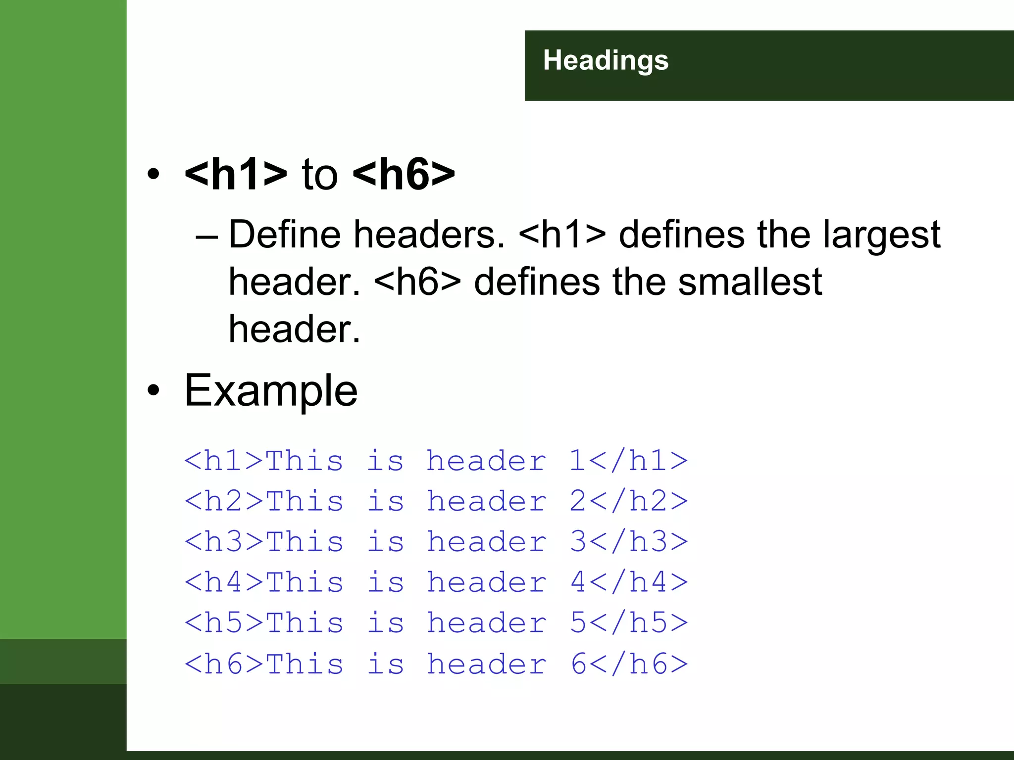 Headings
• <h1> to <h6>
– Define headers. <h1> defines the largest
header. <h6> defines the smallest
header.
• Example
<h1>This is header 1</h1>
<h2>This is header 2</h2>
<h3>This is header 3</h3>
<h4>This is header 4</h4>
<h5>This is header 5</h5>
<h6>This is header 6</h6>
 