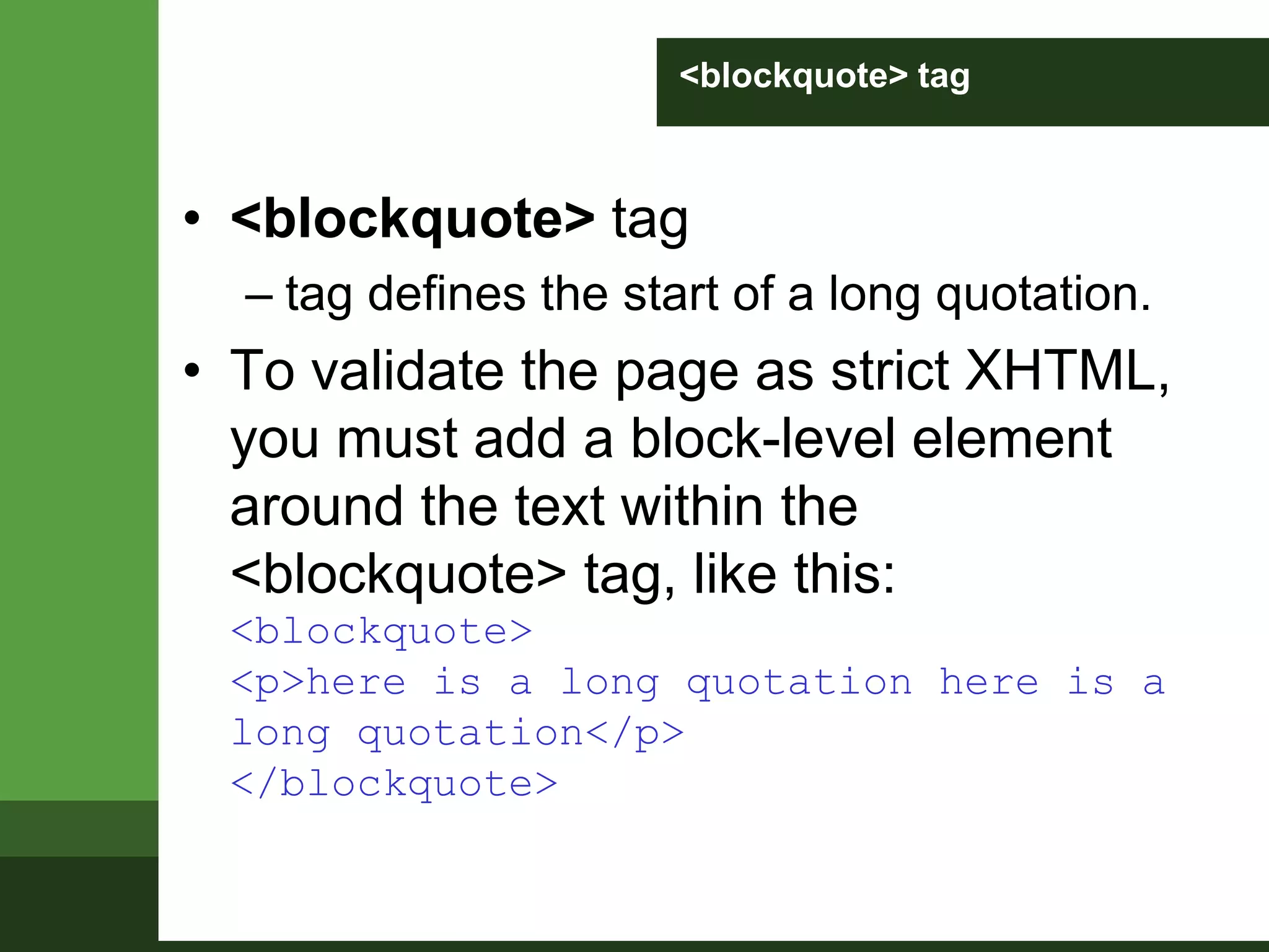 <blockquote> tag
• <blockquote> tag
– tag defines the start of a long quotation.
• To validate the page as strict XHTML,
you must add a block-level element
around the text within the
<blockquote> tag, like this:
<blockquote>
<p>here is a long quotation here is a
long quotation</p>
</blockquote>
 