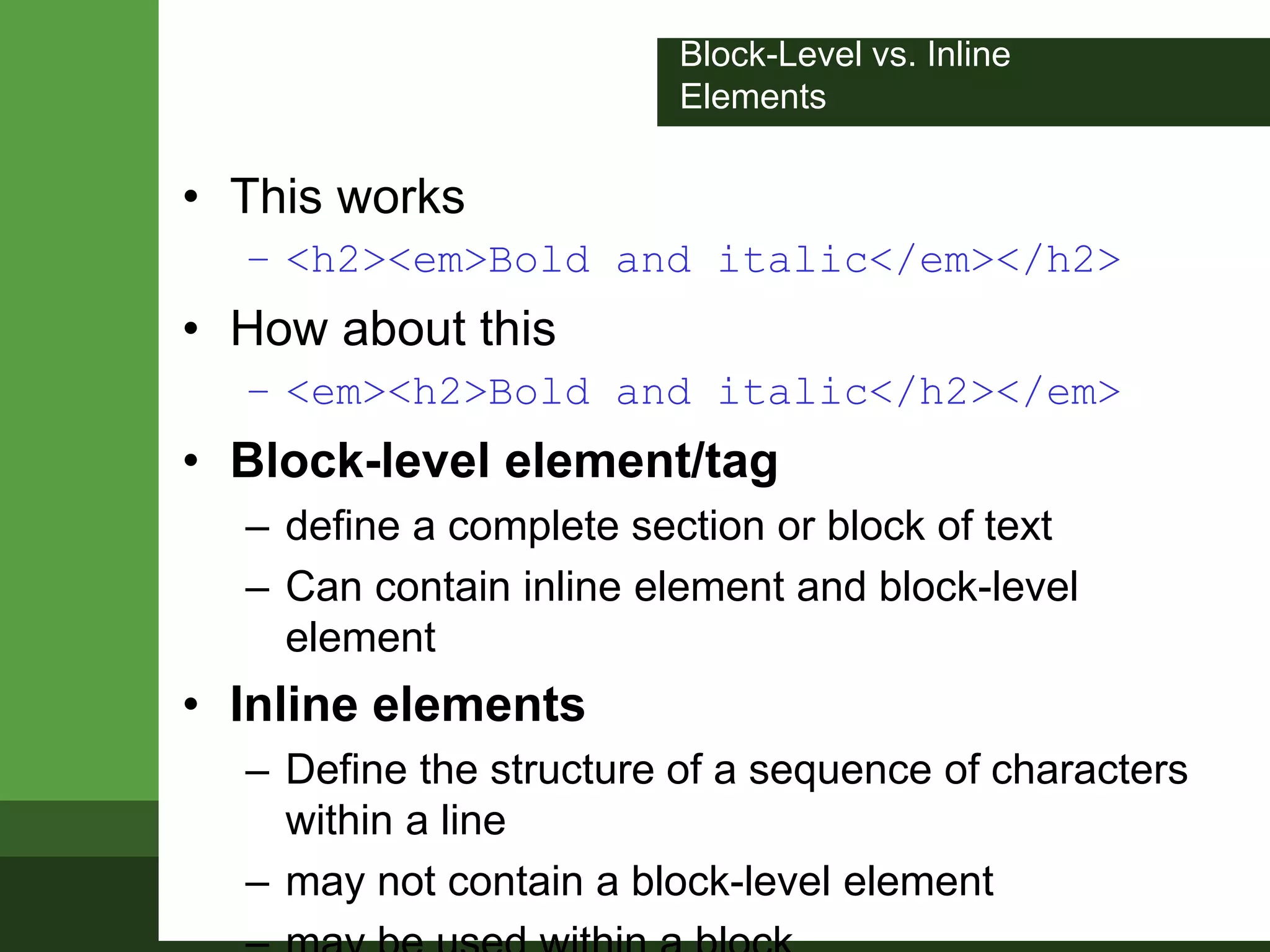 Block-Level vs. Inline
Elements
• This works
– <h2><em>Bold and italic</em></h2>
• How about this
– <em><h2>Bold and italic</h2></em>
• Block-level element/tag
– define a complete section or block of text
– Can contain inline element and block-level
element
• Inline elements
– Define the structure of a sequence of characters
within a line
– may not contain a block-level element
 