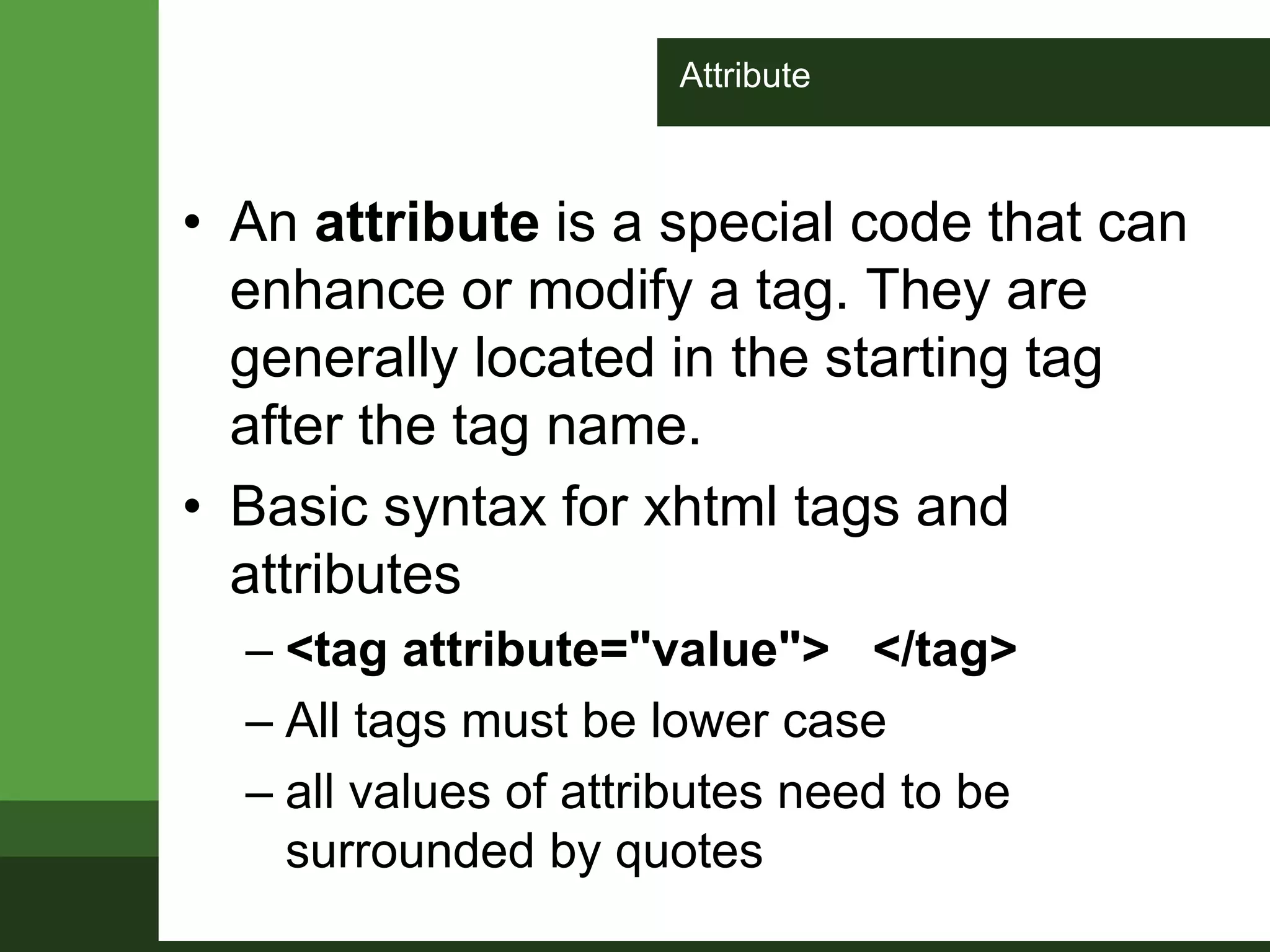 Attribute
• An attribute is a special code that can
enhance or modify a tag. They are
generally located in the starting tag
after the tag name.
• Basic syntax for xhtml tags and
attributes
– <tag attribute="value"> </tag>
– All tags must be lower case
– all values of attributes need to be
surrounded by quotes
 
