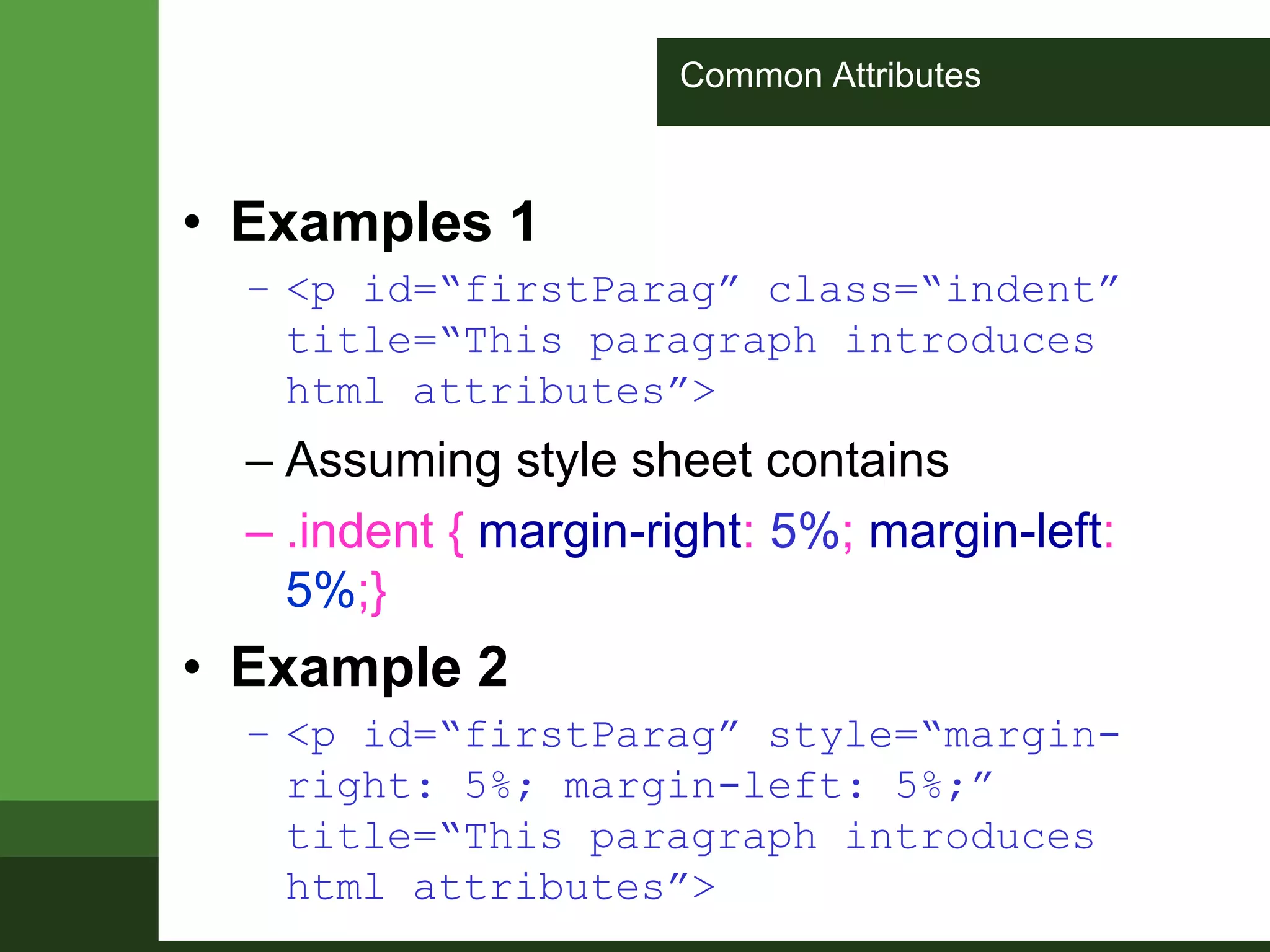 Common Attributes
• Examples 1
– <p id=“firstParag” class=“indent”
title=“This paragraph introduces
html attributes”>
– Assuming style sheet contains
– .indent { margin-right: 5%; margin-left:
5%;}
• Example 2
– <p id=“firstParag” style=“margin-
right: 5%; margin-left: 5%;”
title=“This paragraph introduces
html attributes”>
 