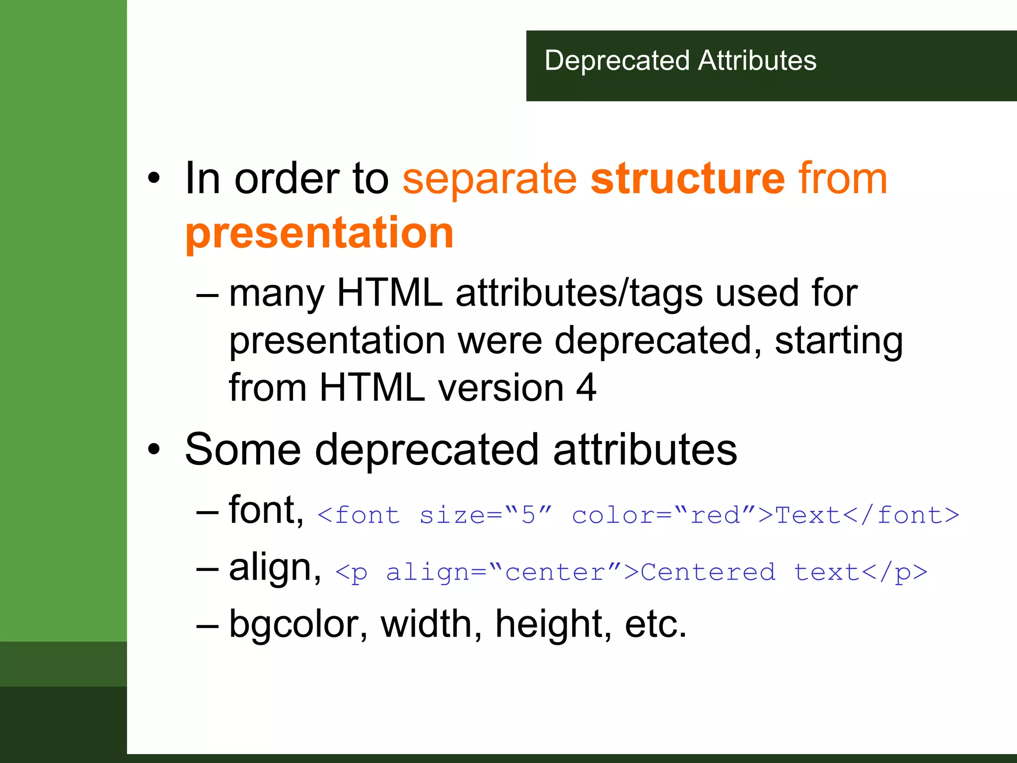 Deprecated Attributes
• In order to separate structure from
presentation
– many HTML attributes/tags used for
presentation were deprecated, starting
from HTML version 4
• Some deprecated attributes
– font, <font size=“5” color=“red”>Text</font>
– align, <p align=“center”>Centered text</p>
– bgcolor, width, height, etc.
 