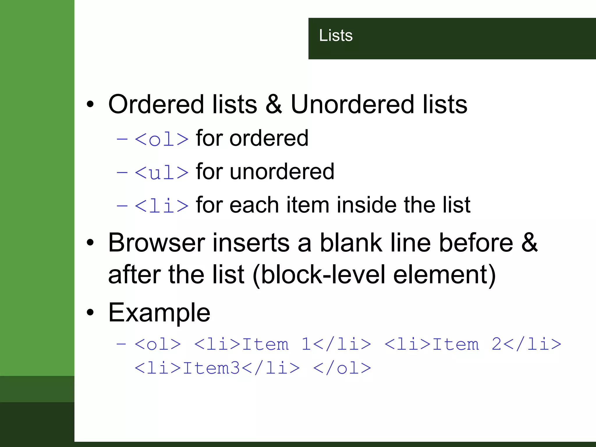 Lists
• Ordered lists & Unordered lists
– <ol> for ordered
– <ul> for unordered
– <li> for each item inside the list
• Browser inserts a blank line before &
after the list (block-level element)
• Example
– <ol> <li>Item 1</li> <li>Item 2</li>
<li>Item3</li> </ol>
 